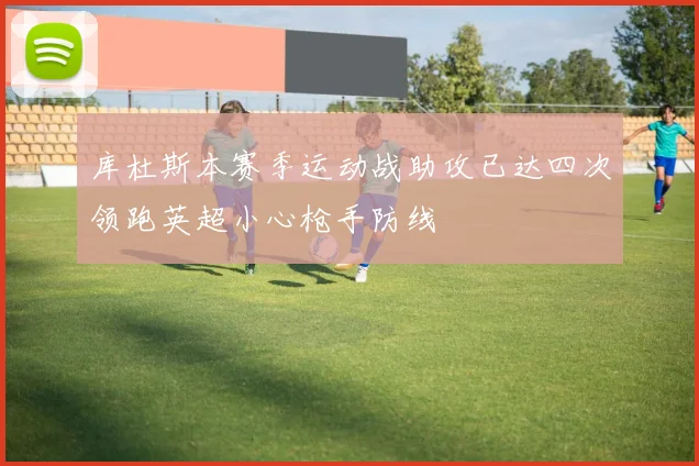 库杜斯本赛季运动战助攻已达四次领跑英超小心枪手防线