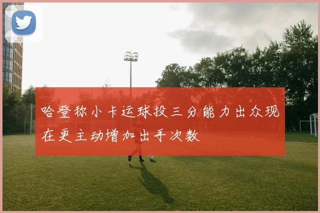 哈登称小卡运球投三分能力出众现在更主动增加出手次数