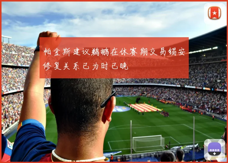帕金斯建议鹈鹕在休赛期交易锡安修复关系已为时已晚