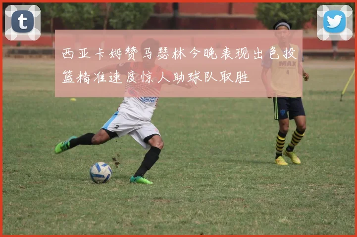 西亚卡姆赞马瑟林今晚表现出色投篮精准速度惊人助球队取胜