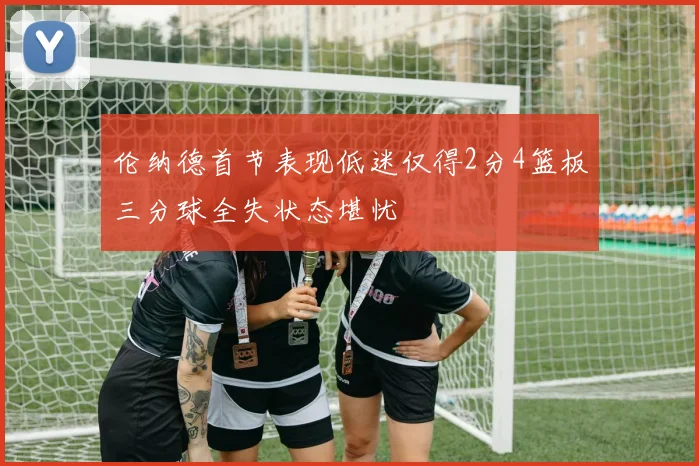 伦纳德首节表现低迷仅得2分4篮板三分球全失状态堪忧
