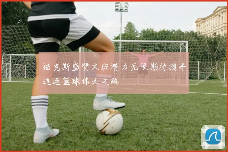福克斯盛赞文班潜力无限期待携手追逐篮球伟大之路