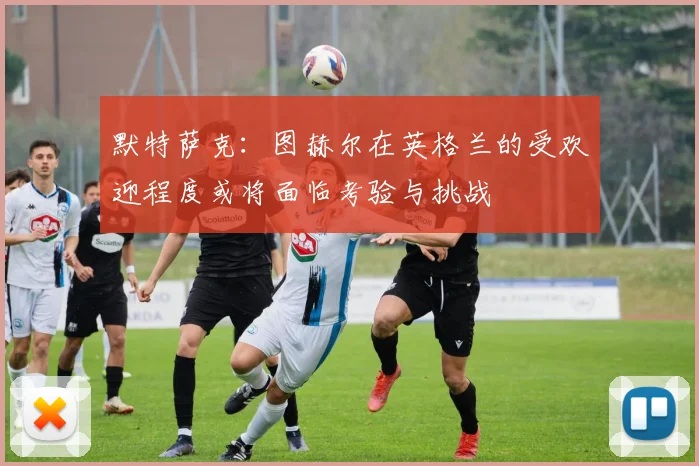 默特萨克：图赫尔在英格兰的受欢迎程度或将面临考验与挑战