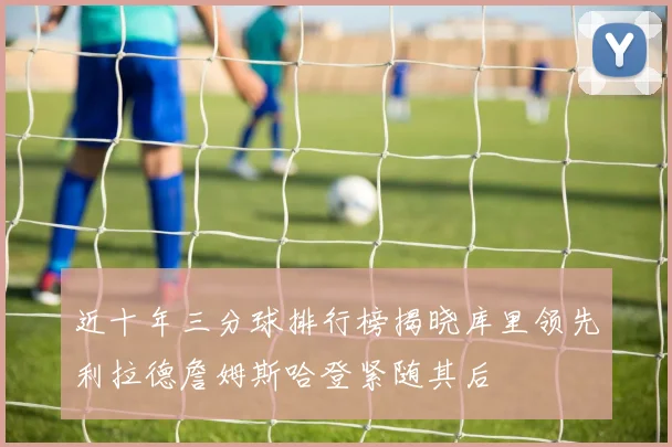 近十年三分球排行榜揭晓库里领先利拉德詹姆斯哈登紧随其后