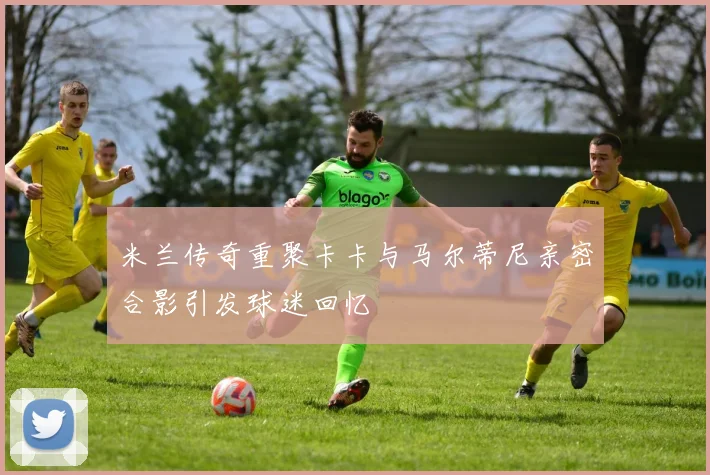 米兰传奇重聚卡卡与马尔蒂尼亲密合影引发球迷回忆