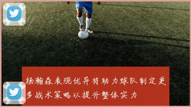 杨瀚森表现优异将助力球队制定更多战术策略以提升整体实力
