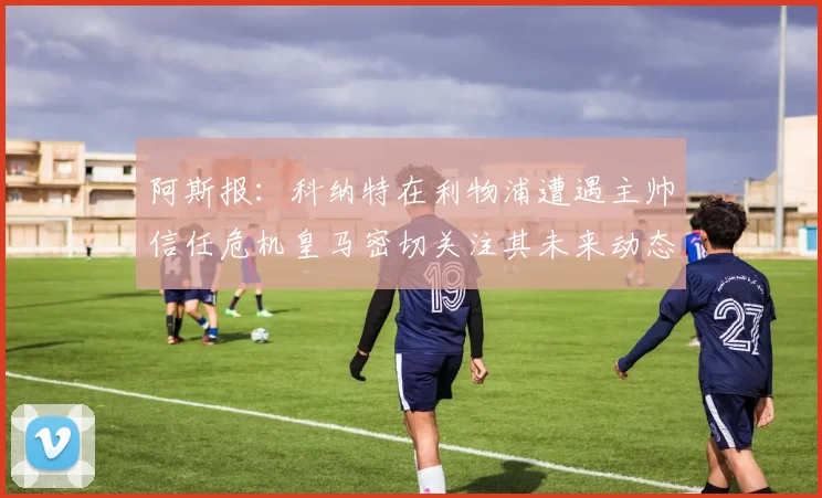 阿斯报：科纳特在利物浦遭遇主帅信任危机皇马密切关注其未来动态