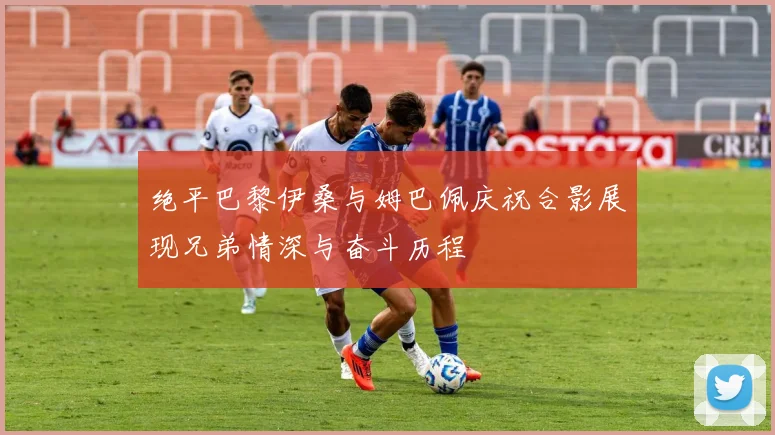绝平巴黎伊桑与姆巴佩庆祝合影展现兄弟情深与奋斗历程