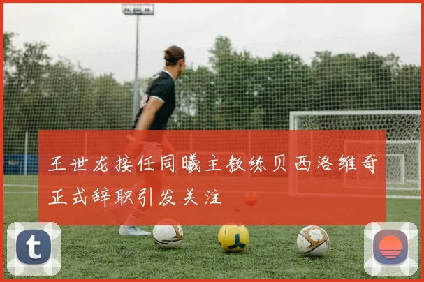 王世龙接任同曦主教练贝西洛维奇正式辞职引发关注