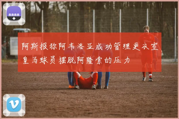 阿斯报称阿韦洛亚成功管理更衣室皇马球员摆脱阿隆索的压力