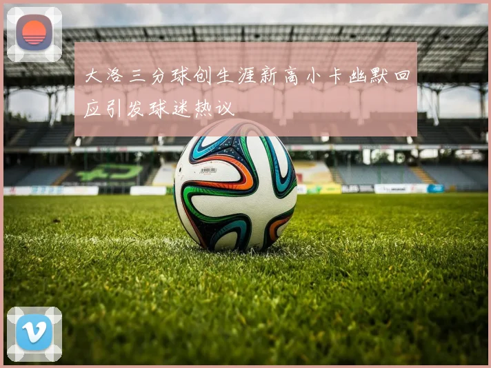 大洛三分球创生涯新高小卡幽默回应引发球迷热议