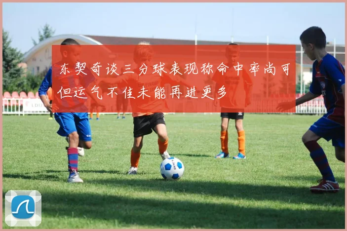 东契奇谈三分球表现称命中率尚可但运气不佳未能再进更多