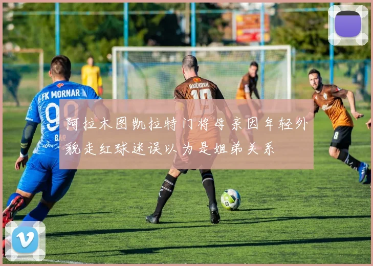 阿拉木图凯拉特门将母亲因年轻外貌走红球迷误以为是姐弟关系