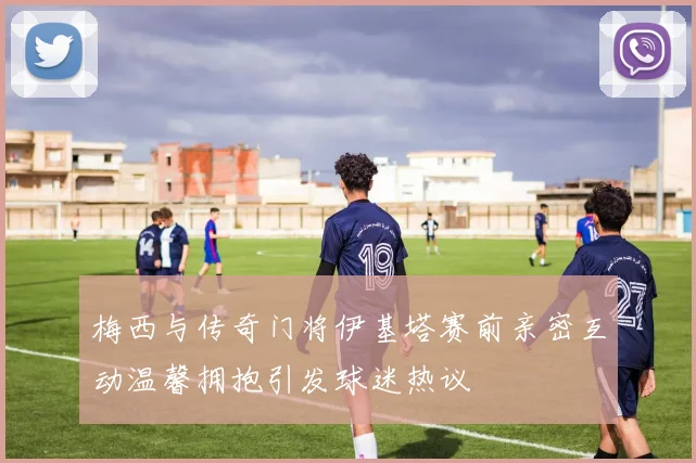 梅西与传奇门将伊基塔赛前亲密互动温馨拥抱引发球迷热议