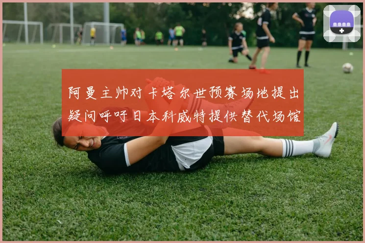 阿曼主帅对卡塔尔世预赛场地提出疑问呼吁日本科威特提供替代场馆