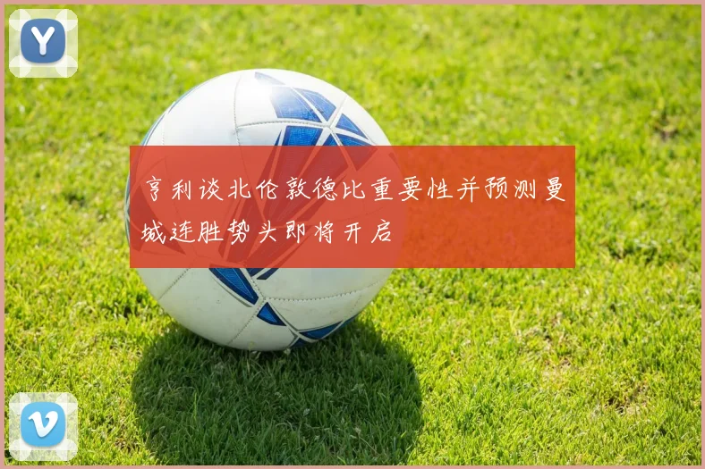 亨利谈北伦敦德比重要性并预测曼城连胜势头即将开启