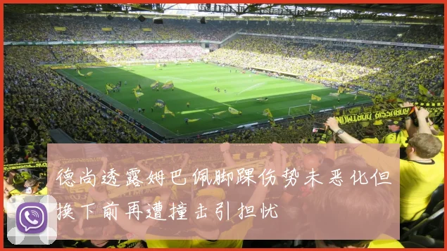 德尚透露姆巴佩脚踝伤势未恶化但换下前再遭撞击引担忧