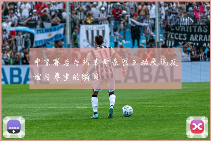 申京赛后与约基奇亲密互动展现友谊与尊重的瞬间