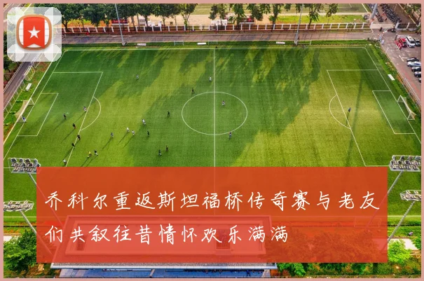 乔科尔重返斯坦福桥传奇赛与老友们共叙往昔情怀欢乐满满