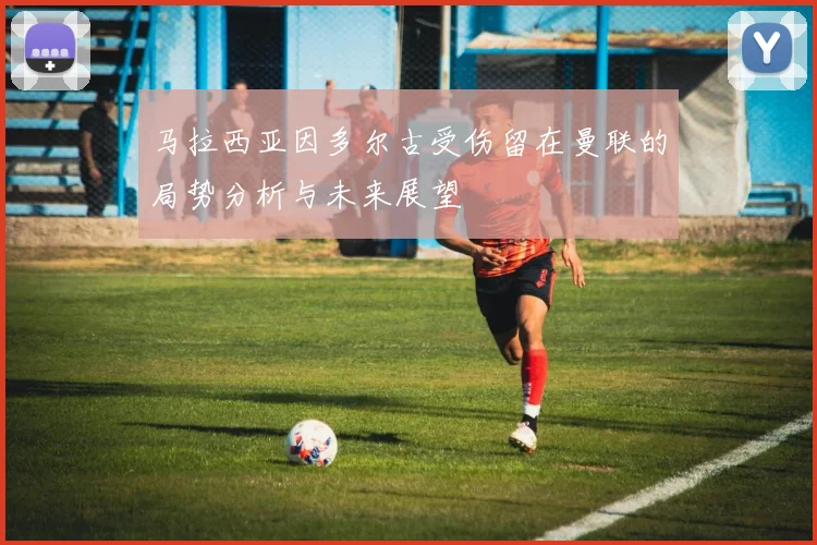 马拉西亚因多尔古受伤留在曼联的局势分析与未来展望