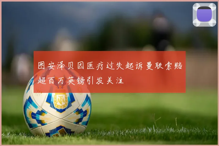 图安泽贝因医疗过失起诉曼联索赔超百万英镑引发关注